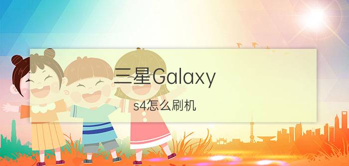 三星Galaxy s4怎么刷机 三星Galaxy s4刷机攻略【详解】